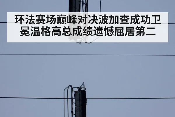 环法赛场巅峰对决波加查成功卫冕温格高总成绩遗憾屈居第二