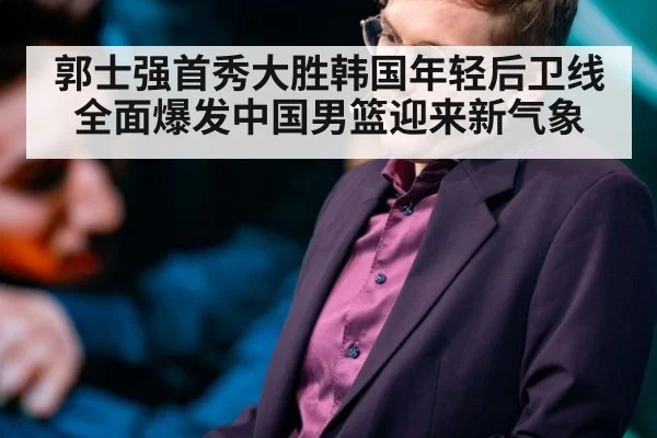 郭士强首秀大胜韩国年轻后卫线全面爆发中国男篮迎来新气象